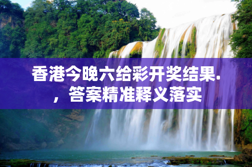 香港今晚六给彩开奖结果.，答案精准释义落实