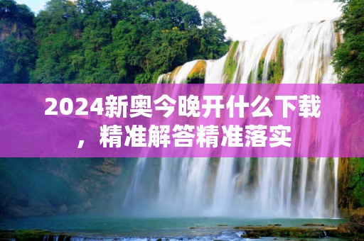 2024新奥今晚开什么下载，精准解答精准落实