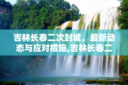 吉林长春二次封城，最新动态与应对措施,吉林长春二次封城最新消息