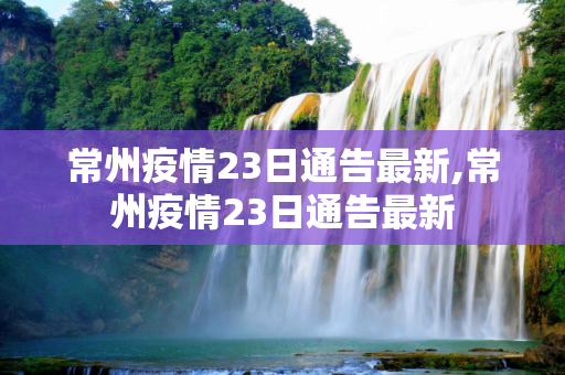 常州疫情23日通告最新,常州疫情23日通告最新