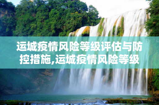 运城疫情风险等级评估与防控措施,运城疫情风险等级