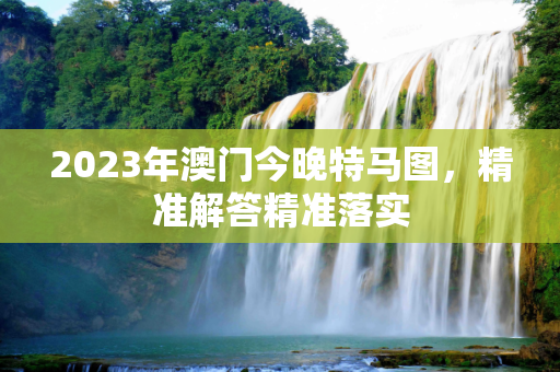 2023年澳门今晚特马图，精准解答精准落实