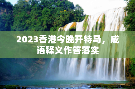 2023香港今晚开特马，成语释义作答落实