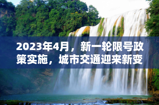 2023年4月，新一轮限号政策实施，城市交通迎来新变化,2023年4月新一轮限号