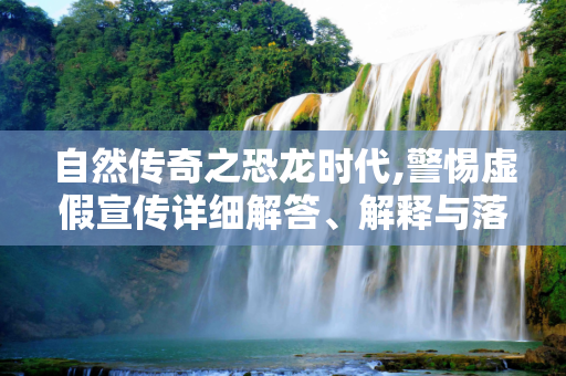 自然传奇之恐龙时代,警惕虚假宣传详细解答、解释与落实
