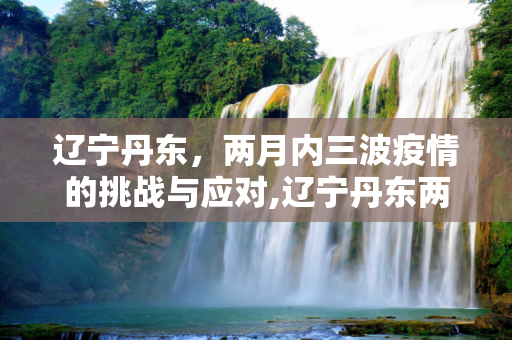 辽宁丹东，两月内三波疫情的挑战与应对,辽宁丹东两月内遭受三波疫情