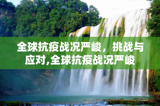 全球抗疫战况严峻，挑战与应对,全球抗疫战况严峻