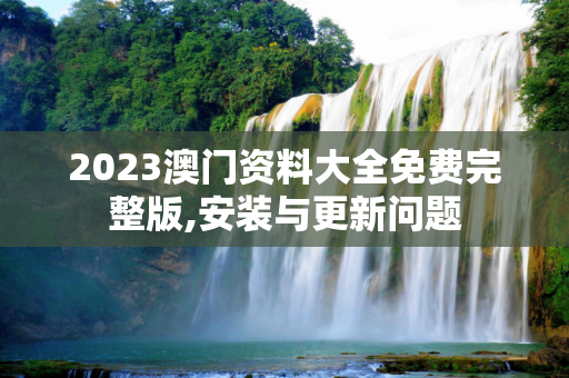 2023澳门资料大全免费完整版,安装与更新问题