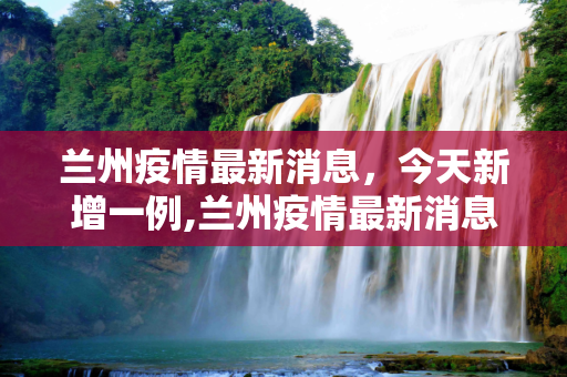 兰州疫情最新消息，今天新增一例,兰州疫情最新消息今天新增一例