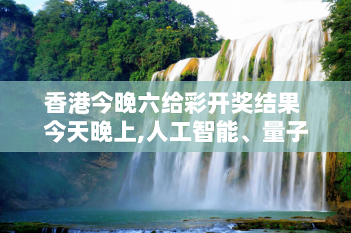 香港今晚六给彩开奖结果 今天晚上,人工智能、量子计算