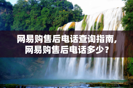 网易购售后电话查询指南,网易购售后电话多少？