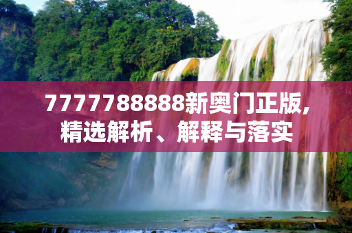 7777788888新奥门正版,精选解析、解释与落实