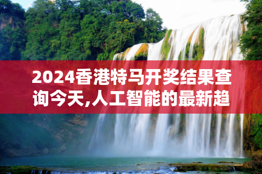 2024香港特马开奖结果查询今天,人工智能的最新趋势