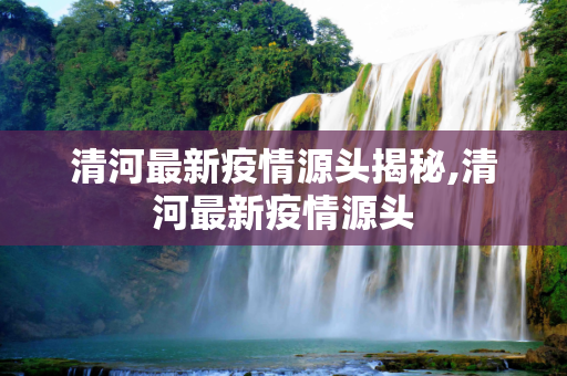 清河最新疫情源头揭秘,清河最新疫情源头