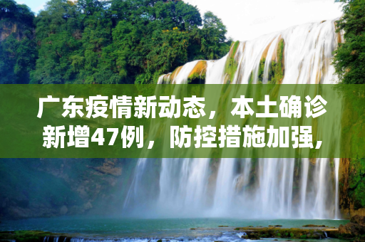 广东疫情新动态，本土确诊新增47例，防控措施加强,广东增本土确诊47例