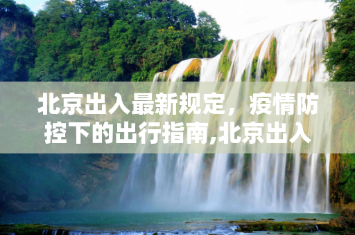 北京出入最新规定，疫情防控下的出行指南,北京出入最新规定