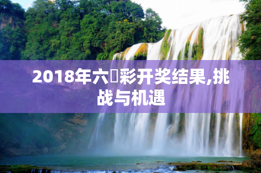 2018年六仺彩开奖结果,挑战与机遇