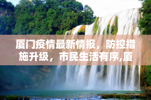 厦门疫情最新情报，防控措施升级，市民生活有序,厦门疫情最新情报