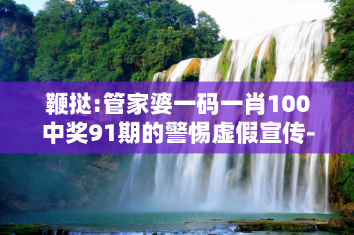 鞭挞:管家婆一码一肖100中奖91期的警惕虚假宣传-全面释义