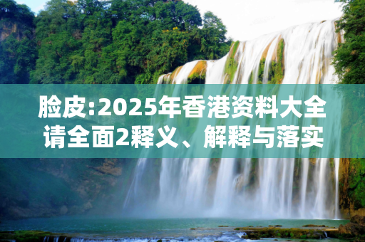 脸皮:2025年香港资料大全请全面2释义、解释与落实