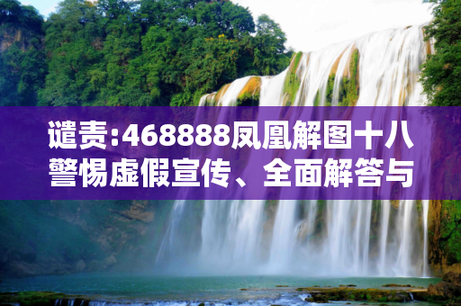 谴责:468888凤凰解图十八警惕虚假宣传、全面解答与解释