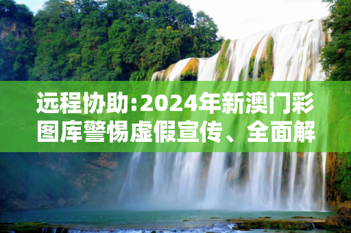 远程协助:2024年新澳门彩图库警惕虚假宣传、全面解答与解释