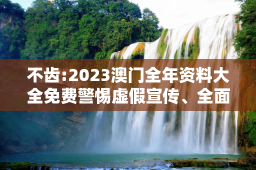 不齿:2023澳门全年资料大全免费警惕虚假宣传、全面解答与解释