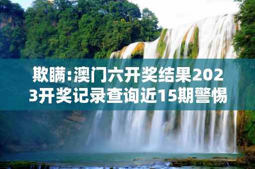 欺瞒:澳门六开奖结果2023开奖记录查询近15期警惕虚假宣传-全面释义