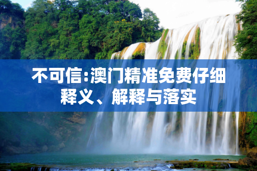 不可信:澳门精准免费仔细释义、解释与落实