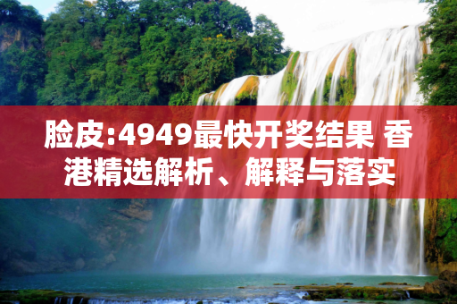脸皮:4949最快开奖结果 香港精选解析、解释与落实